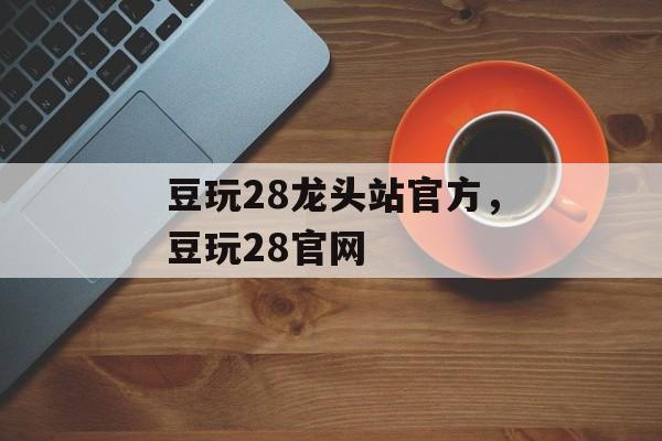 豆玩28龙头站官方，豆玩28官网