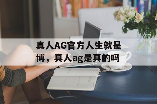 真人AG官方人生就是博，真人ag是真的吗