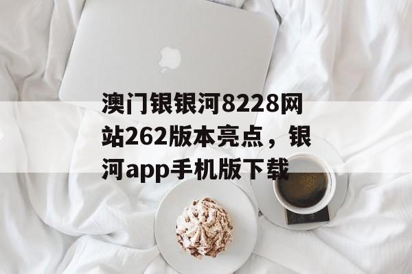 澳门银银河8228网站262版本亮点，银河app手机版下载